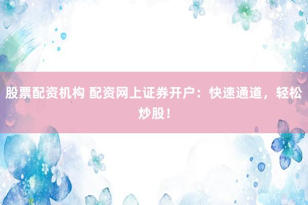 股票配资机构 配资网上证券开户：快速通道，轻松炒股！