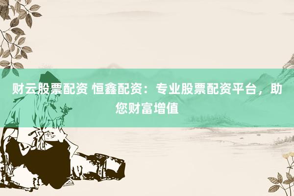 财云股票配资 恒鑫配资：专业股票配资平台，助您财富增值