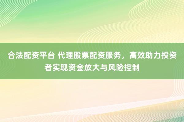 合法配资平台 代理股票配资服务，高效助力投资者实现资金放大与风险控制
