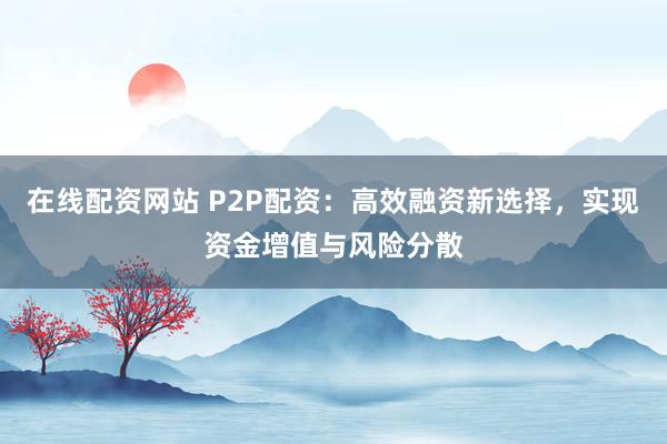 在线配资网站 P2P配资：高效融资新选择，实现资金增值与风险分散