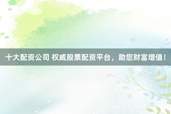 十大配资公司 权威股票配资平台，助您财富增值！