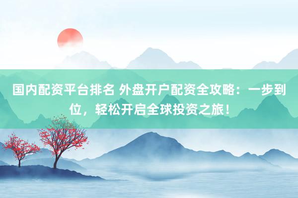 国内配资平台排名 外盘开户配资全攻略：一步到位，轻松开启全球投资之旅！