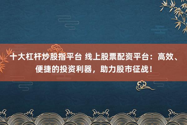十大杠杆炒股指平台 线上股票配资平台：高效、便捷的投资利器，助力股市征战！