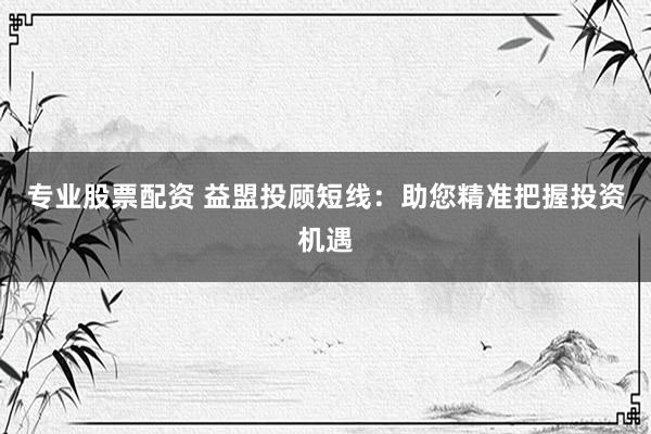 专业股票配资 益盟投顾短线:助您精准把握投资机遇
