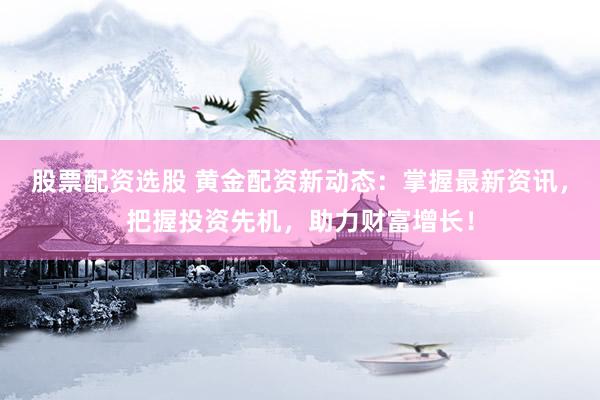 股票配资选股 黄金配资新动态：掌握最新资讯，把握投资先机，助力财富增长！
