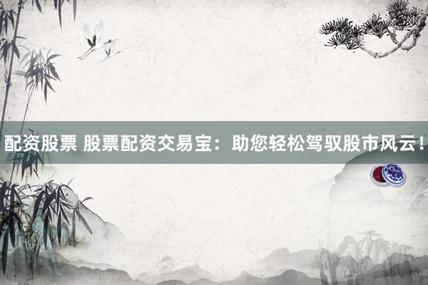 配资股票 股票配资交易宝：助您轻松驾驭股市风云！