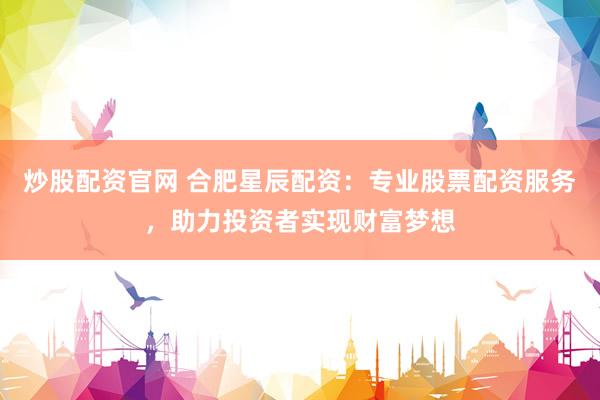 炒股配资官网 合肥星辰配资：专业股票配资服务，助力投资者实现财富梦想