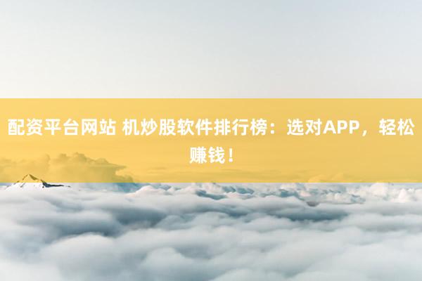配资平台网站 机炒股软件排行榜：选对APP，轻松赚钱！