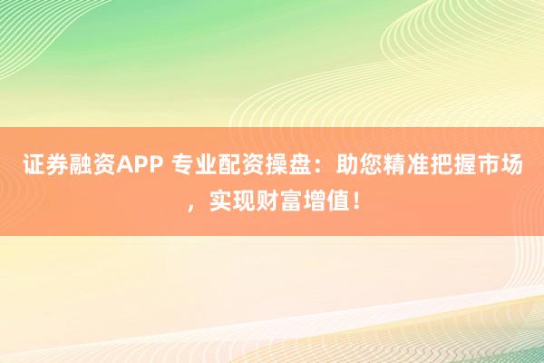 证券融资APP 专业配资操盘：助您精准把握市场，实现财富增值！