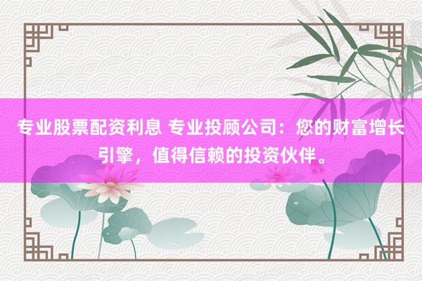 专业股票配资利息 专业投顾公司：您的财富增长引擎，值得信赖的投资伙伴。